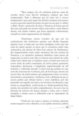 FEVEREIRO DE 1860
81
“Meus amigos, isto são ninharias, palavras vazias de
sentido, frases ocas, desvios ambíguos, enigmas que nem
compreendeis. Toda a diferença que há entre nós e nossos
antepassados é que, para negar um mistério, forjamos cem outros,
ao passo que para aquela boa gente um gato era um gato e o diabo,
o diabo. Temos a pretensão de dotar a Natureza de forças que ela
não tem, nem pode ter; nossos velhos, mais sábios e mais francos
diziam, sem muitos rodeios, que havia operações sobrenaturais,
tratando-as, muito ingenuamente, de feitiçaria.
“Entretanto, menos versados do que nós no
conhecimento dos fenômenos naturais, sem dúvida chegaram
algumas vezes a tomar por um efeito prodigioso coisas que não
saem da ordem natural, ao passo que os modernos, muito mais
esclarecidos, não deixam de olhar bom número de charlatanices
dos magnetizadores como efeito misterioso das leis secretas da
Natureza, e as operações realmente diabólicas como passes de
magia mais ou menos sutis. Mas os homens mais cristãos do velho
tempo bem sabiam que os Espíritos maus, evocados por meio de
certos sinais, de certas conjurações, de certos pactos, apareciam,
respondiam, alucinavam a imaginação, impressionando de mil
maneiras e, sobretudo, fazendo o maior mal que podiam aos que
com eles conversavam. Confessai, pois, de boa-fé que, mesmo em
nossos dias, em maior número que antigamente, temos os nossos
necromantes, encantadores e feiticeiros, com a diferença de que os
nossos pobres pais tinham horror a esses malefícios, por eles
praticados em segredo, nas trevas, nas cavernas, nas florestas, e que
muitos se arrependiam, confessavam-se e faziam penitência; hoje,
porém, são exercidos nos salões resplandecentes de ouro e luz, na
presença de curiosos, de moças, crianças e mães, sem o menor
escrúpulo e muitas vezes se deleitando com as superstições da
Idade Média.
“Crede-me: em todas as épocas os homens quiseram
manter negócios com o demônio, e esse espírito astucioso, embora
 