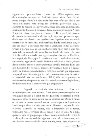 FEVEREIRO DE 1860
83
argumentos peremptórios contra as idéias espíritas, uma
demonstração qualquer da falsidade dessas idéias. Sem dúvida
pensa ele que não vale a pena fazer-lhes uma refutação séria e que
basta um sopro para dissipá-las. Todavia, parece-nos que, a
exemplo da maioria dos adversários, chega ele a uma conseqüência
inteiramente diferente à esperada, desde que não prova, por A mais
B, que isto não é, nem pode ser. Como o P. Bresciani é um homem
de talento incontestável e de instrução superior, pensamos que,
desde que seu objetivo era combater os Espíritos, teve de reunir
contra estes as suas armas mais terríveis; donde concluímos que, se
não diz muito, é que nada mais tem a dizer; que se não dá outras
provas é porque não as tem melhores para opor, sem o que não
teria tido o cuidado de deixá-las no fundo do saco. Os mais
ridicularizados, em toda essa argumentação, não são os Espíritos,
mas o próprio diabo, que é tratado um pouco cavalheirescamente,
e não como algo levado a sério. Seríamos induzidos a pensar, diante
desse espírito chistoso, que o autor não acredita mais no diabo que
nos Espíritos. Se, portanto, como se pretende, o diabo é o agente
único de todas as manifestações, forçoso é convir que representa
um papel mais divertido que terrível e muito mais capaz de excitar
a curiosidade do que amedrontar. Tal é, aliás, até o presente, o
resultado de tudo quanto se tem dito e escrito contra o Espiritismo,
de modo que mais o têm servido que prejudicado.
Segundo a maioria dos críticos, o fato das
manifestações não tem alcance. É um entusiasmo passageiro, um
brinquedo de salão e o autor não nos parece tê-lo encarado por um
lado mais sério. Se assim é, por que se atormentar? Deixai à moda
o cuidado de trazer amanhã outro passatempo, e o Espiritismo
viverá o que viveu a mania dos vasos chineses: o espaço de duas
estações. Atirando-lhe pedras, dão a impressão de o temer,
porquanto não se procura abater senão o que se teme. Se é uma
quimera, uma utopia, por que se bater contra moinhos de vento? É
verdade, dizem, que o diabo algumas vezes nele se intromete, mas
não haveria necessidade de tantos autores, como este, de pintar o
 