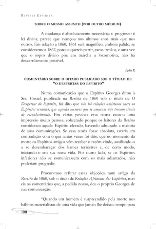 REVISTA ESPÍRITA
100
SOBRE O MESMO ASSUNTO (POR OUTRO MÉDIUM)
A mudança é absolutamente necessária; o progresso é
lei divina; parece que avançou nos últimos anos mais que nos
outros. Em relação a 1860, 1861 será magnífico, embora pálido, se
considerarmos 1862, porque quereis partir, caros irmãos, e uma vez
que o sopro divino põe em marcha a locomotiva, não há
descarrilamento possível.
Leão X
COMENTÁRIO SOBRE O DITADO PUBLICADO SOB O TÍTULO DE
“O DESPERTAR DO ESPÍRITO”
Numa comunicação que o Espírito Georges ditou à
Sra. Costel, publicada na Revista de 1860 sob o título de O
Despertar do Espírito, foi dito que não há relações amistosas entre os
Espíritos errantes; que aqueles mesmos que se amaram não trocam sinais
de reconhecimento. Em várias pessoas essa teoria causou uma
impressão muito penosa, sobretudo porque os leitores da Revista
consideram aquele Espírito elevado, havendo admirado a maioria
de suas comunicações. Se essa teoria fosse absoluta, estaria em
contradição com o que tantas vezes foi dito, que no momento da
morte os Espíritos amigos vêm receber o recém-vindo, auxiliando-o
a se desembaraçar dos liames terrestres e, de certo modo,
iniciando-o em sua nova vida. Por outro lado, se os Espíritos
inferiores não se comunicassem com os mais adiantados, não
poderiam progredir.
Procuramos refutar essas objeções num artigo da
Revista de 1860, sob o título de Relações Afetuosas dos Espíritos, mas
eis os comentários que, a pedido nosso, deu o próprio Georges de
sua comunicação:
“Quando um homem é surpreendido pela morte nos
hábitos materialistas de uma vida que jamais lhe deixou tempo para
 