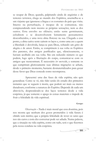 FEVEREIRO DE 1861
101
se ocupar de Deus; quando, palpitando ainda de angústias e de
temores terrenos, chega ao mundo dos Espíritos, assemelha-se a
um viajante que ignorasse a língua e os costumes do país que visita.
Imerso na perturbação, é incapaz de se comunicar, não
compreendendo nem mesmo as próprias sensações, nem as dos
outros. Erra envolto no silêncio; então sente germinarem,
eclodirem e se desenvolverem lentamente pensamentos
desconhecidos, e uma nova alma floresce na sua. Chegada a esse
ponto, a alma cativa sente caírem os laços e, como uma ave a quem
a liberdade é devolvida, lança-se para Deus, soltando um grito de
alegria e de amor. Então, se comprimem à sua volta os Espíritos
dos parentes, dos amigos purificados que, silenciosamente, o
haviam acolhido em sua volta. São em reduzido número os que
podem, logo após a libertação do corpo, comunicar-se com os
amigos que reencontram. É necessário ter merecido, e somente os
que cumpriram gloriosamente suas últimas migrações se acham,
desde o primeiro momento, bastante desmaterializados para gozar
desse favor que Deus concede como recompensa.
Apresentei uma das fases da vida espírita; não quis
generalizar. Como se vê, não falei senão do estado dos primeiros
instantes que se seguem à morte, que poderá ser mais ou menos
duradouro, conforme a natureza do Espírito. Depende de cada um
abreviá-lo, desprendendo-se dos laços terrenos desde a vida
corpórea, já que somente o apego às coisas materiais o impede de
fruir a felicidade da vida espiritual.
Georges
Observação – Nada é mais moral que essa doutrina, pois
nos mostra que nenhum dos gozos prometidos à vida futura é
obtido sem mérito; que a própria felicidade de rever os seres que
nos são caros e com eles conversar pode ser adiada. Numa palavra,
que a situação na vida espírita, como em tudo, será o que fizermos
pela nossa conduta na vida corpórea.
 