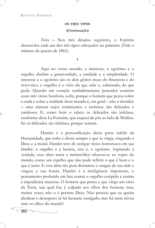 REVISTA ESPÍRITA
102
OS TRÊS TIPOS
(Continuação)
Nota – Nos três ditados seguintes, o Espírito
desenvolve cada um dos três tipos esboçados no primeiro (Vide o
número de janeiro de 1861).
I
Aqui no vosso mundo, o interesse, o egoísmo e o
orgulho abafam a generosidade, a caridade e a simplicidade. O
interesse e o egoísmo são os dois gênios maus do financista e do
novo-rico; o orgulho é o vício do que sabe e, sobretudo, do que
pode. Quando um coração verdadeiramente pensador examina
esses três vícios horríveis, sofre, porque o homem que pensa sobre
o nada e sobre a maldade deste mundo é, em geral – não o duvideis
– uma criatura cujos sentimentos e instintos são delicados e
caridosos. E, como bem o sabeis os delicados são infelizes,
conforme disse La Fontaine, que esqueci de pôr ao lado de Molière.
Só os delicados são infelizes, porque sentem.
Hamlet é a personificação desta parte infeliz da
Humanidade, que sofre e chora sempre e que se vinga, vingando a
Deus e a moral. Hamlet teve de castigar vícios horrorosos em sua
família: o orgulho e a luxúria, isto é, o egoísmo. Aspirando à
verdade, essa alma terna e melancólica ofuscou-se ao sopro do
mundo, como um espelho que não pode refletir o que é bom e o
que é justo. E essa alma tão pura derramou o sangue de sua mãe e
vingou a sua honra. Hamlet é a inteligência impotente, o
pensamento profundo em luta contra o orgulho estúpido e contra
a impudicícia materna. O homem que pensa e que vinga um vício
da Terra, seja qual for, é culpado aos olhos dos homens, mas,
muitas vezes, não o é perante Deus. Não penseis que eu queira
idealizar o desespero: já fui bastante castigado, mas há tanta névoa
ante os olhos do mundo!
 