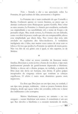 FEVEREIRO DE 1861
103
Nota – Instado a dar a sua apreciação sobre La
Fontaine, do qual acabara de falar, acrescentou o Espírito:
La Fontaine não é mais conhecido do que Corneille e
Racine. Conheceis apenas os vossos literatos, ao passo que os
alemães conhecem tanto Shakespeare quanto Goëthe. Para voltar
ao meu assunto, La Fontaine é o francês por excelência, ocultando
sua originalidade e sua sensibilidade sob o nome de Esopo e de
pensador alegre. Mas, tende certeza, La Fontaine era um delicado,
como vos dizia há pouco; vendo que não era compreendido, afetou
essa simplicidade que dizeis falsa. Nos vossos dias teria sido
arrolado no regimento dos falso-modestos. A verdadeira
inteligência não é falsa, mas muitas vezes temos de uivar com os
lobos; e foi isso que perdeu La Fontaine na opinião de muita gente.
Não vos falo de seu gênio: este é igual, se não superior, ao de
Molière.
II
Para voltar ao nosso cursinho de literatura muito
familiar, Don Juan é, como já tive a honra de vos dizer, o tipo mais
perfeitamente pintado de gentil-homem depravado e blasfemo.
Molière o elevou até o drama, porque, na verdade, a punição de
Don Juan não devia ser humana, mas divina. É pelos golpes
inesperados da vingança celeste que tombam as cabeças
orgulhosas. O efeito é tanto mais dramático quanto mais
imprevisto.
Eu disse que Don Juan era um tipo; mas, na verdade, é
um tipo raro, porque, realmente, vêem-se poucos homens dessa
têmpera, desde que quase todos são covardes; refiro-me à classe
dos indiferentes e dos corruptos.
Muitos blasfemam; poucos, no entanto – eu vos
asseguro – ousam blasfemar sem temor. A consciência é um eco
que lhes devolve a blasfêmia e a escutam tremendo de medo,
 