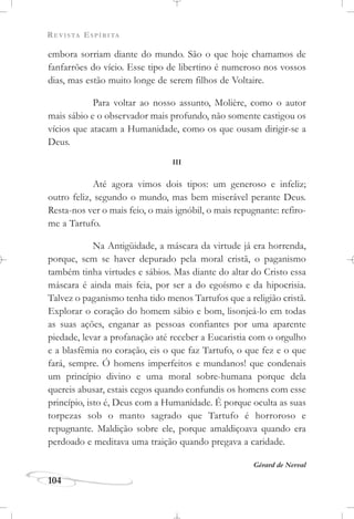 REVISTA ESPÍRITA
104
embora sorriam diante do mundo. São o que hoje chamamos de
fanfarrões do vício. Esse tipo de libertino é numeroso nos vossos
dias, mas estão muito longe de serem filhos de Voltaire.
Para voltar ao nosso assunto, Molière, como o autor
mais sábio e o observador mais profundo, não somente castigou os
vícios que atacam a Humanidade, como os que ousam dirigir-se a
Deus.
III
Até agora vimos dois tipos: um generoso e infeliz;
outro feliz, segundo o mundo, mas bem miserável perante Deus.
Resta-nos ver o mais feio, o mais ignóbil, o mais repugnante: refiro-
me a Tartufo.
Na Antigüidade, a máscara da virtude já era horrenda,
porque, sem se haver depurado pela moral cristã, o paganismo
também tinha virtudes e sábios. Mas diante do altar do Cristo essa
máscara é ainda mais feia, por ser a do egoísmo e da hipocrisia.
Talvez o paganismo tenha tido menos Tartufos que a religião cristã.
Explorar o coração do homem sábio e bom, lisonjeá-lo em todas
as suas ações, enganar as pessoas confiantes por uma aparente
piedade, levar a profanação até receber a Eucaristia com o orgulho
e a blasfêmia no coração, eis o que faz Tartufo, o que fez e o que
fará, sempre. Ó homens imperfeitos e mundanos! que condenais
um princípio divino e uma moral sobre-humana porque dela
quereis abusar, estais cegos quando confundis os homens com esse
princípio, isto é, Deus com a Humanidade. É porque oculta as suas
torpezas sob o manto sagrado que Tartufo é horroroso e
repugnante. Maldição sobre ele, porque amaldiçoava quando era
perdoado e meditava uma traição quando pregava a caridade.
Gérard de Nerval
 