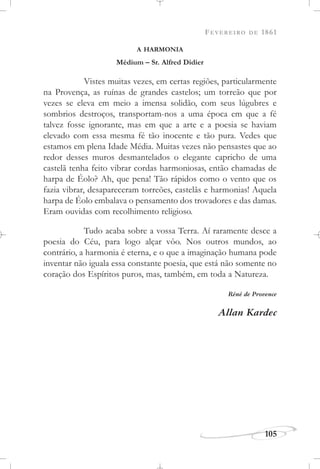 FEVEREIRO DE 1861
105
A HARMONIA
Médium – Sr. Alfred Didier
Vistes muitas vezes, em certas regiões, particularmente
na Provença, as ruínas de grandes castelos; um torreão que por
vezes se eleva em meio a imensa solidão, com seus lúgubres e
sombrios destroços, transportam-nos a uma época em que a fé
talvez fosse ignorante, mas em que a arte e a poesia se haviam
elevado com essa mesma fé tão inocente e tão pura. Vedes que
estamos em plena Idade Média. Muitas vezes não pensastes que ao
redor desses muros desmantelados o elegante capricho de uma
castelã tenha feito vibrar cordas harmoniosas, então chamadas de
harpa de Éolo? Ah, que pena! Tão rápidos como o vento que os
fazia vibrar, desapareceram torreões, castelãs e harmonias! Aquela
harpa de Éolo embalava o pensamento dos trovadores e das damas.
Eram ouvidas com recolhimento religioso.
Tudo acaba sobre a vossa Terra. Aí raramente desce a
poesia do Céu, para logo alçar vôo. Nos outros mundos, ao
contrário, a harmonia é eterna, e o que a imaginação humana pode
inventar não iguala essa constante poesia, que está não somente no
coração dos Espíritos puros, mas, também, em toda a Natureza.
Réné de Provence
Allan Kardec
 