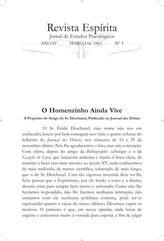 Revista Espírita
Jornal de Estudos Psicológicos
ANO IV MARÇO DE 1861 No
3
O Homenzinho Ainda Vive
A Propósito do Artigo do Sr. Deschanel, Publicado no Journal des Débats
O Sr. Émile Deschanel, cujo nome não nos era
conhecido, houve por bem consagrar-nos vinte e quatro colunas do
folhetim do Journal des Débats, nos números de 15 e 29 de
novembro último. Nós lhe agradecemos o fato, mas não a intenção.
Com efeito, depois do artigo da Bibliographie catholique e o da
Gazette de Lyon, que lançavam anátema e injúria à boca cheia, de
maneira a fazer crer num retorno ao século XV, nada conhecemos
de mais malévolo, de menos científico, sobretudo de mais longo,
que o do Sr. Deschanel. Uma tão vigorosa investida deve ter-lhe
feito pensar que o Espiritismo, por ele ferido a torto e a direito,
deveria estar para sempre bem morto e enterrado. Como não lhe
havíamos respondido, não lhe fizemos nenhuma intimação, não
iniciamos com ele nenhuma polêmica extrema, pode ter-se
equivocado quanto à causa do nosso silêncio. Devemos expor os
motivos. O primeiro é que, em nossa opinião, nada havia de
urgente e estávamos muito à vontade para esperar, a fim de julgar
 