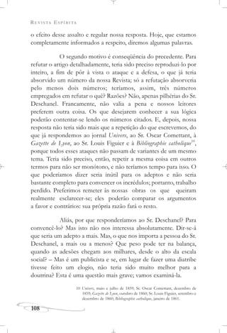 REVISTA ESPÍRITA
108
o efeito desse assalto e regular nossa resposta. Hoje, que estamos
completamente informados a respeito, diremos algumas palavras.
O segundo motivo é conseqüência do precedente. Para
refutar o artigo detalhadamente, teria sido preciso reproduzi-lo por
inteiro, a fim de pôr à vista o ataque e a defesa, o que já teria
absorvido um número da nossa Revista; só a refutação absorveria
pelo menos dois números; teríamos, assim, três números
empregados em refutar o quê? Razões? Não, apenas pilhérias do Sr.
Deschanel. Francamente, não valia a pena e nossos leitores
preferem outra coisa. Os que desejarem conhecer a sua lógica
poderão contentar-se lendo os números citados. E, depois, nossa
resposta não teria sido mais que a repetição do que escrevemos, do
que já respondemos ao jornal Univers, ao Sr. Oscar Comettant, à
Gazette de Lyon, ao Sr. Louis Figuier e à Bibliographie catholique10
,
porque todos esses ataques não passam de variantes de um mesmo
tema. Teria sido preciso, então, repetir a mesma coisa em outros
termos para não ser monótono, e não teríamos tempo para isso. O
que poderíamos dizer seria inútil para os adeptos e não seria
bastante completo para convencer os incrédulos; portanto, trabalho
perdido. Preferimos remeter às nossas obras os que queiram
realmente esclarecer-se; eles poderão comparar os argumentos
a favor e contrários: sua própria razão fará o resto.
Aliás, por que responderíamos ao Sr. Deschanel? Para
convencê-lo? Mas isto não nos interessa absolutamente. Dir-se-á
que seria um adepto a mais. Mas, o que nos importa a pessoa do Sr.
Deschanel, a mais ou a menos? Que peso pode ter na balança,
quando as adesões chegam aos milhares, desde o alto da escala
social? – Mas é um publicista e se, em lugar de fazer uma diatribe
tivesse feito um elogio, não teria sido muito melhor para a
doutrina? Esta é uma questão mais grave; vamos examiná-la.
10 Univers, maio e julho de 1859; Sr. Oscar Comettant, dezembro de
1859; Gazette de Lyon, outubro de 1860; Sr. Louis Figuier, setembro e
dezembro de 1860; Bibliographie catholique, janeiro de 1861.
 