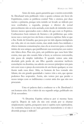 MARÇO DE 1861
109
Antes de mais, quem garantiria que o recém-convertido
Sr. Deschanel teria publicado vinte e quatro colunas em favor do
Espiritismo, como as publicou contra? Não o cremos, por duas
razões: a primeira, porque teria temido ser levado ao ridículo por
seus confrades; a segunda, porque o diretor do jornal
provavelmente não as teria aceitado, com medo de intimidar certos
leitores menos apavorados com o diabo do que com os Espíritos.
Conhecemos bom número de literatos e de publicistas que estão
nesse caso e nem por isso são bons e sinceros espíritas. Sabe-se que
a Sra. Emile de Girardin, que passa por ter tido alguma inteligência
em vida, não só era muito crente, mas ainda muito boa médium e
obteve inúmeras comunicações; mas ela as reservava para o círculo
íntimo de seus amigos, que partilhavam suas convicções; aos outros
não falava disto. Para nós, pois, um publicista que ousa bem falar
contra, mas que não ousaria falar a favor, se estivesse convencido,
não passa de simples indivíduo. E quando vemos uma mãe
desolada pela perda de um filho querido encontrar inefáveis
consolações na doutrina, sua adesão aos nossos princípios tem para
nós cem vezes o preço da conversão de um ilustre qualquer, se esse
ilustre nada ousa dizer. Aliás, os homens de boa vontade não
faltam; são em grande quantidade e tantos vêm a nós, que apenas
podemos lhes responder. Assim, não vemos por que perder o
nosso tempo com os indiferentes e correr atrás dos que não nos
procuram.
Uma só palavra dará a conhecer se o Sr. Deschanel é
um homem sério. Eis o início de seu segundo artigo, publicado em
29 de novembro:
“A Doutrina Espírita refuta-se por si mesma: basta
expô-la. Depois de tudo ela não está errada por se chamar
simplesmente espírita, porquanto nem é espírita nem espiritualista.
Ao contrário, baseia-se no mais grosseiro materialismo e só não é
divertida porque é ridícula”.
 