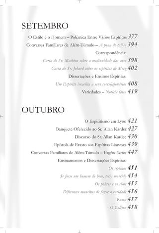 SETEMBRO
O Estilo é o Homem – Polêmica Entre Vários Espíritos 377
Conversas Familiares de Além-Túmulo – A pena de talião 394
Correspondência:
Carta do Sr. Mathieu sobre a mediunidade das aves 398
Carta do Sr. Jobard sobre os espíritas de Metz 402
Dissertações e Ensinos Espíritas:
Um Espírito israelita a seus correligionários 408
Variedades – Notícia falsa 419
OUTUBRO
O Espiritismo em Lyon 421
Banquete Oferecido ao Sr. Allan Kardec 427
Discurso do Sr. Allan Kardec 430
Epístola de Erasto aos Espíritas Lioneses 439
Conversas Familiares de Além-Túmulo – Eugène Scribe 447
Ensinamentos e Dissertações Espíritas:
Os cretinos 451
Se fosse um homem de bem, teria morrido 454
Os pobres e os ricos 455
Diferentes maneiras de fazer a caridade 456
Roma 457
O Coliseu 458
 