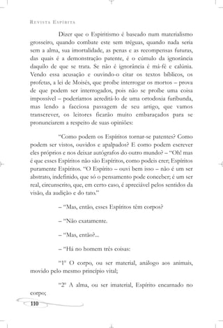 REVISTA ESPÍRITA
110
Dizer que o Espiritismo é baseado num materialismo
grosseiro, quando combate este sem tréguas, quando nada seria
sem a alma, sua imortalidade, as penas e as recompensas futuras,
das quais é a demonstração patente, é o cúmulo da ignorância
daquilo de que se trata. Se não é ignorância é má-fé e calúnia.
Vendo essa acusação e ouvindo-o citar os textos bíblicos, os
profetas, a lei de Moisés, que proíbe interrogar os mortos – prova
de que podem ser interrogados, pois não se proíbe uma coisa
impossível – poderíamos acreditá-lo de uma ortodoxia furibunda,
mas lendo a facciosa passagem de seu artigo, que vamos
transcrever, os leitores ficarão muito embaraçados para se
pronunciarem a respeito de suas opiniões:
“Como podem os Espíritos tornar-se patentes? Como
podem ser vistos, ouvidos e apalpados? E como podem escrever
eles próprios e nos deixar autógrafos do outro mundo? – “Oh! mas
é que esses Espíritos não são Espíritos, como podeis crer; Espíritos
puramente Espíritos. “O Espírito – ouvi bem isso – não é um ser
abstrato, indefinido, que só o pensamento pode conceber; é um ser
real, circunscrito, que, em certo caso, é apreciável pelos sentidos da
visão, da audição e do tato.”
– “Mas, então, esses Espíritos têm corpos?
– “Não exatamente.
– “Mas, então?...
– “Há no homem três coisas:
“1o
O corpo, ou ser material, análogo aos animais,
movido pelo mesmo princípio vital;
“2o
A alma, ou ser imaterial, Espírito encarnado no
corpo;
 
