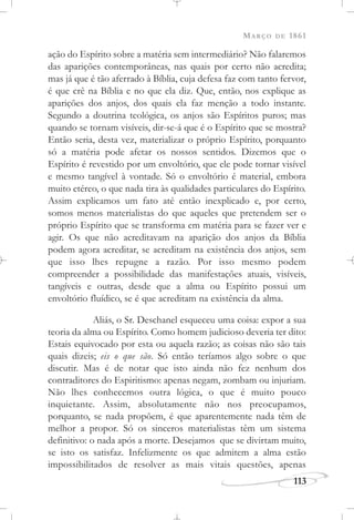 MARÇO DE 1861
113
ação do Espírito sobre a matéria sem intermediário? Não falaremos
das aparições contemporâneas, nas quais por certo não acredita;
mas já que é tão aferrado à Bíblia, cuja defesa faz com tanto fervor,
é que crê na Bíblia e no que ela diz. Que, então, nos explique as
aparições dos anjos, dos quais ela faz menção a todo instante.
Segundo a doutrina teológica, os anjos são Espíritos puros; mas
quando se tornam visíveis, dir-se-á que é o Espírito que se mostra?
Então seria, desta vez, materializar o próprio Espírito, porquanto
só a matéria pode afetar os nossos sentidos. Dizemos que o
Espírito é revestido por um envoltório, que ele pode tornar visível
e mesmo tangível à vontade. Só o envoltório é material, embora
muito etéreo, o que nada tira às qualidades particulares do Espírito.
Assim explicamos um fato até então inexplicado e, por certo,
somos menos materialistas do que aqueles que pretendem ser o
próprio Espírito que se transforma em matéria para se fazer ver e
agir. Os que não acreditavam na aparição dos anjos da Bíblia
podem agora acreditar, se acreditam na existência dos anjos, sem
que isso lhes repugne a razão. Por isso mesmo podem
compreender a possibilidade das manifestações atuais, visíveis,
tangíveis e outras, desde que a alma ou Espírito possui um
envoltório fluídico, se é que acreditam na existência da alma.
Aliás, o Sr. Deschanel esqueceu uma coisa: expor a sua
teoria da alma ou Espírito. Como homem judicioso deveria ter dito:
Estais equivocado por esta ou aquela razão; as coisas não são tais
quais dizeis; eis o que são. Só então teríamos algo sobre o que
discutir. Mas é de notar que isto ainda não fez nenhum dos
contraditores do Espiritismo: apenas negam, zombam ou injuriam.
Não lhes conhecemos outra lógica, o que é muito pouco
inquietante. Assim, absolutamente não nos preocupamos,
porquanto, se nada propõem, é que aparentemente nada têm de
melhor a propor. Só os sinceros materialistas têm um sistema
definitivo: o nada após a morte. Desejamos que se divirtam muito,
se isto os satisfaz. Infelizmente os que admitem a alma estão
impossibilitados de resolver as mais vitais questões, apenas
 