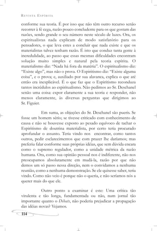 REVISTA ESPÍRITA
114
conforme sua teoria. É por isso que não têm outro recurso senão
recorrer à fé cega, razão pouco concludente para os que gostam das
razões, sendo grande o seu número neste século de luzes. Ora, os
espiritualistas nada explicam de modo satisfatório para os
pensadores, o que leva estes a concluir que nada existe e que os
materialistas talvez tenham razão. É isto que conduz tanta gente à
incredulidade, ao passo que essas mesmas dificuldades encontram
solução muito simples e natural pela teoria espírita. O
materialismo diz: “Nada há fora da matéria”. O espiritualismo diz:
“Existe algo”, mas não o prova. O Espiritismo diz: “Existe alguma
coisa”, e o prova; e, auxiliado por sua alavanca, explica o que até
então era inexplicável. É o que faz que o Espiritismo reconduza
tantos incrédulos ao espiritualismo. Não pedimos ao Sr. Deschanel
senão uma coisa: expor claramente a sua teoria e responder, não
menos claramente, às diversas perguntas que dirigimos ao
Sr. Figuier.
Em suma, as objeções do Sr. Deschanel são pueris. Se
fosse um homem sério; se tivesse criticado com conhecimento de
causa e não se houvesse exposto ao pesado equívoco de tachar o
Espiritismo de doutrina materialista, por certo teria procurado
aprofundar o assunto. Teria vindo nos encontrar, como tantos
outros, pedir esclarecimentos que com prazer lhe daríamos; mas
preferiu falar conforme suas próprias idéias, que sem dúvida encara
como o supremo regulador, como a unidade métrica da razão
humana. Ora, como sua opinião pessoal nos é indiferente, não nos
preocupamos absolutamente em mudá-la, razão por que não
demos um só passo nessa direção, nem o convidamos a nenhuma
reunião, como a nenhuma demonstração. Se ele quisesse saber, teria
vindo. Como não veio é porque não o queria, e não seríamos nós a
querer mais do que ele.
Outro ponto a examinar é este: Uma crítica tão
virulenta e tão longa, fundamentada ou não, num jornal tão
importante quanto o Débats, não poderia prejudicar a propagação
das idéias novas? Vejamos.
 