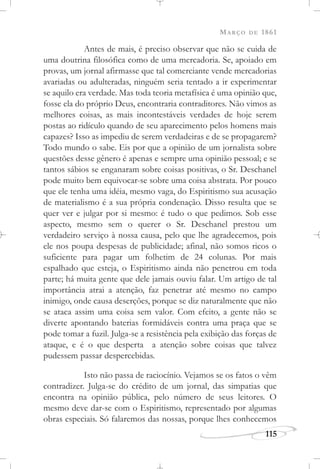 MARÇO DE 1861
115
Antes de mais, é preciso observar que não se cuida de
uma doutrina filosófica como de uma mercadoria. Se, apoiado em
provas, um jornal afirmasse que tal comerciante vende mercadorias
avariadas ou adulteradas, ninguém seria tentado a ir experimentar
se aquilo era verdade. Mas toda teoria metafísica é uma opinião que,
fosse ela do próprio Deus, encontraria contraditores. Não vimos as
melhores coisas, as mais incontestáveis verdades de hoje serem
postas ao ridículo quando de seu aparecimento pelos homens mais
capazes? Isso as impediu de serem verdadeiras e de se propagarem?
Todo mundo o sabe. Eis por que a opinião de um jornalista sobre
questões desse gênero é apenas e sempre uma opinião pessoal; e se
tantos sábios se enganaram sobre coisas positivas, o Sr. Deschanel
pode muito bem equivocar-se sobre uma coisa abstrata. Por pouco
que ele tenha uma idéia, mesmo vaga, do Espiritismo sua acusação
de materialismo é a sua própria condenação. Disso resulta que se
quer ver e julgar por si mesmo: é tudo o que pedimos. Sob esse
aspecto, mesmo sem o querer o Sr. Deschanel prestou um
verdadeiro serviço à nossa causa, pelo que lhe agradecemos, pois
ele nos poupa despesas de publicidade; afinal, não somos ricos o
suficiente para pagar um folhetim de 24 colunas. Por mais
espalhado que esteja, o Espiritismo ainda não penetrou em toda
parte; há muita gente que dele jamais ouviu falar. Um artigo de tal
importância atrai a atenção, faz penetrar até mesmo no campo
inimigo, onde causa deserções, porque se diz naturalmente que não
se ataca assim uma coisa sem valor. Com efeito, a gente não se
diverte apontando baterias formidáveis contra uma praça que se
pode tomar a fuzil. Julga-se a resistência pela exibição das forças de
ataque, e é o que desperta a atenção sobre coisas que talvez
pudessem passar despercebidas.
Isto não passa de raciocínio. Vejamos se os fatos o vêm
contradizer. Julga-se do crédito de um jornal, das simpatias que
encontra na opinião pública, pelo número de seus leitores. O
mesmo deve dar-se com o Espiritismo, representado por algumas
obras especiais. Só falaremos das nossas, porque lhes conhecemos
 
