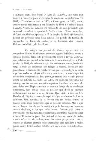 REVISTA ESPÍRITA
116
o número exato. Pois bem! O Livro dos Espíritos, que passa por
conter a mais completa exposição da doutrina, foi publicado em
1857; a 2a
edição em abril de 1860; a 3a
em agosto de 1860, isto é,
quatro meses mais tarde; e em fevereiro de 1861 a 4a
edição estava
à venda. Assim, três edições em menos de um ano, provando que
nem todo mundo é da opinião do Sr. Deschanel. Nossa nova obra,
O Livro dos Médiuns, apareceu a 15 de janeiro de 1861 e já é preciso
pensar em preparar uma nova edição. Foi pedido da Rússia, da
Alemanha, da Itália, da Inglaterra, da Espanha, dos Estados
Unidos, do México, do Brasil, etc.
Os artigos do Journal des Débats apareceram em
novembro último. Se tivessem exercido alguma influência sobre a
opinião pública, teria sido precisamente sobre a Revista Espírita,
que publicamos, que tal influência teria feito sentir-se. Ora, a 1o
de
janeiro de 1861, data da renovação das assinaturas anuais, havia um
terço a mais de assinantes em relação à mesma época do ano
precedente, e diariamente recebe novos que – coisa digna de nota
– pedem todas as coleções dos anos anteriores, de modo que foi
necessário reimprimi-las. Isto prova, portanto, que ela não parece
assim tão ridícula. De todos os lados, em Paris, na província, no
estrangeiro, formam-se reuniões espíritas. Conhecemos mais de
cem delas nos Departamentos e estamos longe de as conhecer
totalmente, sem contar todas as pessoas que disso se ocupam
isoladamente ou no seio da família. Que dirão a isto os Srs.
Deschanel, Figuier e gente da espécie? Que o número de loucos
aumenta. Sim, aumenta de tal forma que em pouco tempo os
loucos serão mais numerosos que as pessoas sensatas. Mas o que
tais senhores, tão cheios de solicitude pelo bom-senso humano,
devem deplorar, é ver que tudo quanto fizeram para deter o
movimento produz resultado exatamente contrário. Querem saber
a causa? É muito simples. Eles pretendem falar em nome da razão,
e nada oferecem de melhor; uns dão como perspectiva o nada;
outros, as chamas eternas: duas alternativas que agradam a muito
pouca gente. Entre as duas escolhe-se a que é mais tranqüilizadora.
 