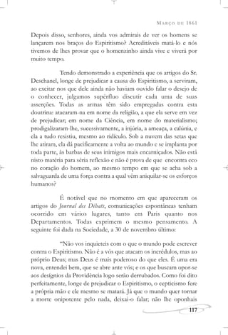 MARÇO DE 1861
117
Depois disso, senhores, ainda vos admirais de ver os homens se
lançarem nos braços do Espiritismo? Acreditáveis matá-lo e nós
tivemos de lhes provar que o homenzinho ainda vive e viverá por
muito tempo.
Tendo demonstrado a experiência que os artigos do Sr.
Deschanel, longe de prejudicar a causa do Espiritismo, a serviram,
ao excitar nos que dele ainda não haviam ouvido falar o desejo de
o conhecer, julgamos supérfluo discutir cada uma de suas
asserções. Todas as armas têm sido empregadas contra esta
doutrina: atacaram-na em nome da religião, a que ela serve em vez
de prejudicar; em nome da Ciência, em nome do materialismo;
prodigalizaram-lhe, sucessivamente, a injúria, a ameaça, a calúnia, e
ela a tudo resistiu, mesmo ao ridículo. Sob a nuvem das setas que
lhe atiram, ela dá pacificamente a volta ao mundo e se implanta por
toda parte, às barbas de seus inimigos mais encarniçados. Não está
nisto matéria para séria reflexão e não é prova de que encontra eco
no coração do homem, ao mesmo tempo em que se acha sob a
salvaguarda de uma força contra a qual vêm aniquilar-se os esforços
humanos?
É notável que no momento em que apareceram os
artigos do Journal des Débats, comunicações espontâneas tenham
ocorrido em vários lugares, tanto em Paris quanto nos
Departamentos. Todas exprimem o mesmo pensamento. A
seguinte foi dada na Sociedade, a 30 de novembro último:
“Não vos inquieteis com o que o mundo pode escrever
contra o Espiritismo. Não é a vós que atacam os incrédulos, mas ao
próprio Deus; mas Deus é mais poderoso do que eles. É uma era
nova, entendei bem, que se abre ante vós; e os que buscam opor-se
aos desígnios da Providência logo serão derrubados. Como foi dito
perfeitamente, longe de prejudicar o Espiritismo, o cepticismo fere
a própria mão e ele mesmo se matará. Já que o mundo quer tornar
a morte onipotente pelo nada, deixai-o falar; não lhe oponhais
 