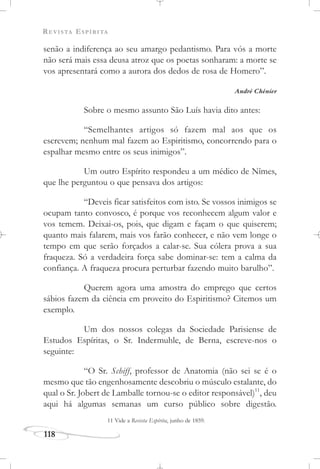 REVISTA ESPÍRITA
118
senão a indiferença ao seu amargo pedantismo. Para vós a morte
não será mais essa deusa atroz que os poetas sonharam: a morte se
vos apresentará como a aurora dos dedos de rosa de Homero”.
André Chénier
Sobre o mesmo assunto São Luís havia dito antes:
“Semelhantes artigos só fazem mal aos que os
escrevem; nenhum mal fazem ao Espiritismo, concorrendo para o
espalhar mesmo entre os seus inimigos”.
Um outro Espírito respondeu a um médico de Nîmes,
que lhe perguntou o que pensava dos artigos:
“Deveis ficar satisfeitos com isto. Se vossos inimigos se
ocupam tanto convosco, é porque vos reconhecem algum valor e
vos temem. Deixai-os, pois, que digam e façam o que quiserem;
quanto mais falarem, mais vos farão conhecer, e não vem longe o
tempo em que serão forçados a calar-se. Sua cólera prova a sua
fraqueza. Só a verdadeira força sabe dominar-se: tem a calma da
confiança. A fraqueza procura perturbar fazendo muito barulho”.
Querem agora uma amostra do emprego que certos
sábios fazem da ciência em proveito do Espiritismo? Citemos um
exemplo.
Um dos nossos colegas da Sociedade Parisiense de
Estudos Espíritas, o Sr. Indermuhle, de Berna, escreve-nos o
seguinte:
“O Sr. Schiff, professor de Anatomia (não sei se é o
mesmo que tão engenhosamente descobriu o músculo estalante, do
qual o Sr. Jobert de Lamballe tornou-se o editor responsável)11
, deu
aqui há algumas semanas um curso público sobre digestão.
11 Vide a Revista Espírita, junho de 1859.
 