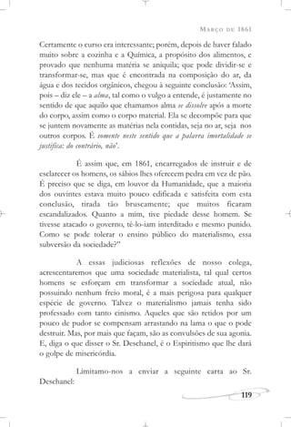 MARÇO DE 1861
119
Certamente o curso era interessante; porém, depois de haver falado
muito sobre a cozinha e a Química, a propósito dos alimentos, e
provado que nenhuma matéria se aniquila; que pode dividir-se e
transformar-se, mas que é encontrada na composição do ar, da
água e dos tecidos orgânicos, chegou à seguinte conclusão: ‘Assim,
pois – diz ele – a alma, tal como o vulgo a entende, é justamente no
sentido de que aquilo que chamamos alma se dissolve após a morte
do corpo, assim como o corpo material. Ela se decompõe para que
se juntem novamente as matérias nela contidas, seja no ar, seja nos
outros corpos. É somente neste sentido que a palavra imortalidade se
justifica: do contrário, não’.
É assim que, em 1861, encarregados de instruir e de
esclarecer os homens, os sábios lhes oferecem pedra em vez de pão.
É preciso que se diga, em louvor da Humanidade, que a maioria
dos ouvintes estava muito pouco edificada e satisfeita com esta
conclusão, tirada tão bruscamente; que muitos ficaram
escandalizados. Quanto a mim, tive piedade desse homem. Se
tivesse atacado o governo, tê-lo-iam interditado e mesmo punido.
Como se pode tolerar o ensino público do materialismo, essa
subversão da sociedade?”
A essas judiciosas reflexões de nosso colega,
acrescentaremos que uma sociedade materialista, tal qual certos
homens se esforçam em transformar a sociedade atual, não
possuindo nenhum freio moral, é a mais perigosa para qualquer
espécie de governo. Talvez o materialismo jamais tenha sido
professado com tanto cinismo. Aqueles que são retidos por um
pouco de pudor se compensam arrastando na lama o que o pode
destruir. Mas, por mais que façam, são as convulsões de sua agonia.
E, diga o que disser o Sr. Deschanel, é o Espiritismo que lhe dará
o golpe de misericórdia.
Limitamo-nos a enviar a seguinte carta ao Sr.
Deschanel:
 