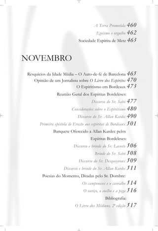 A Terra Prometida 460
Egoísmo e orgulho 462
Sociedade Espírita de Metz 463
NOVEMBRO
Resquícios da Idade Média – O Auto-de-fé de Barcelona 465
Opinião de um Jornalista sobre O Livro dos Espíritos 470
O Espiritismo em Bordeaux 473
Reunião Geral dos Espíritas Bordeleses:
Discurso do Sr. Sabò 477
Considerações sobre o Espiritismo 480
Discurso do Sr. Allan Kardec 490
Primeira epístola de Erasto aos espíritas de Bordeaux 501
Banquete Oferecido a Allan Kardec pelos
Espíritas Bordeleses:
Discurso e brinde do Sr. Lacoste 506
Brinde do Sr. Sabò 508
Discurso do Sr. Desqueyroux 509
Discurso e brinde do Sr. Allan Kardec 511
Poesias do Momento, Ditadas pelo Sr. Dombre:
Os camponeses e o carvalho 514
O ouriço, o coelho e a pega 516
Bibliografia:
O Livro dos Médiuns, 2a
edição 517
 