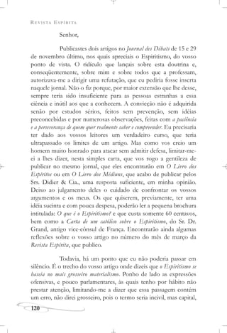 REVISTA ESPÍRITA
120
Senhor,
Publicastes dois artigos no Journal des Débats de 15 e 29
de novembro último, nos quais apreciais o Espiritismo, do vosso
ponto de vista. O ridículo que lançais sobre esta doutrina e,
conseqüentemente, sobre mim e sobre todos que a professam,
autorizava-me a dirigir uma refutação, que eu pediria fosse inserta
naquele jornal. Não o fiz porque, por maior extensão que lhe desse,
sempre teria sido insuficiente para as pessoas estranhas a essa
ciência e inútil aos que a conhecem. A convicção não é adquirida
senão por estudos sérios, feitos sem prevenção, sem idéias
preconcebidas e por numerosas observações, feitas com a paciência
e a perseverança de quem quer realmente saber e compreender. Eu precisaria
ter dado aos vossos leitores um verdadeiro curso, que teria
ultrapassado os limites de um artigo. Mas como vos creio um
homem muito honrado para atacar sem admitir defesa, limitar-me-
ei a lhes dizer, nesta simples carta, que vos rogo a gentileza de
publicar no mesmo jornal, que eles encontrarão em O Livro dos
Espíritos ou em O Livro dos Médiuns, que acabo de publicar pelos
Srs. Didier & Cia., uma resposta suficiente, em minha opinião.
Deixo ao julgamento deles o cuidado de confrontar os vossos
argumentos e os meus. Os que quiserem, previamente, ter uma
idéia sucinta e com pouca despesa, poderão ler a pequena brochura
intitulada: O que é o Espiritismo? e que custa somente 60 centavos,
bem como a Carta de um católico sobre o Espiritismo, do Sr. Dr.
Grand, antigo vice-cônsul de França. Encontrarão ainda algumas
reflexões sobre o vosso artigo no número do mês de março da
Revista Espírita, que publico.
Todavia, há um ponto que eu não poderia passar em
silêncio. É o trecho do vosso artigo onde dizeis que o Espiritismo se
baseia no mais grosseiro materialismo. Ponho de lado as expressões
ofensivas, e pouco parlamentares, às quais tenho por hábito não
prestar atenção, limitando-me a dizer que essa passagem contém
um erro, não direi grosseiro, pois o termo seria incivil, mas capital,
 