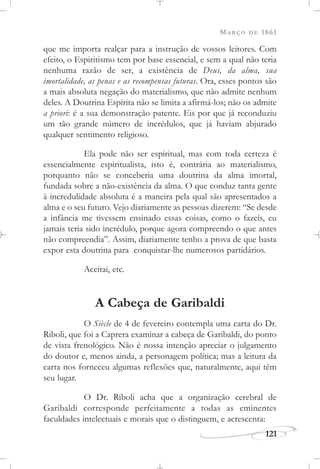MARÇO DE 1861
121
que me importa realçar para a instrução de vossos leitores. Com
efeito, o Espiritismo tem por base essencial, e sem a qual não teria
nenhuma razão de ser, a existência de Deus, da alma, sua
imortalidade, as penas e as recompensas futuras. Ora, esses pontos são
a mais absoluta negação do materialismo, que não admite nenhum
deles. A Doutrina Espírita não se limita a afirmá-los; não os admite
a priori: é a sua demonstração patente. Eis por que já reconduziu
um tão grande número de incrédulos, que já haviam abjurado
qualquer sentimento religioso.
Ela pode não ser espiritual, mas com toda certeza é
essencialmente espiritualista, isto é, contrária ao materialismo,
porquanto não se conceberia uma doutrina da alma imortal,
fundada sobre a não-existência da alma. O que conduz tanta gente
à incredulidade absoluta é a maneira pela qual são apresentados a
alma e o seu futuro. Vejo diariamente as pessoas dizerem: “Se desde
a infância me tivessem ensinado essas coisas, como o fazeis, eu
jamais teria sido incrédulo, porque agora compreendo o que antes
não compreendia”. Assim, diariamente tenho a prova de que basta
expor esta doutrina para conquistar-lhe numerosos partidários.
Aceitai, etc.
A Cabeça de Garibaldi
O Siècle de 4 de fevereiro contempla uma carta do Dr.
Riboli, que foi a Caprera examinar a cabeça de Garibaldi, do ponto
de vista frenológico. Não é nossa intenção apreciar o julgamento
do doutor e, menos ainda, a personagem política; mas a leitura da
carta nos forneceu algumas reflexões que, naturalmente, aqui têm
seu lugar.
O Dr. Riboli acha que a organização cerebral de
Garibaldi corresponde perfeitamente a todas as eminentes
faculdades intelectuais e morais que o distinguem, e acrescenta:
 