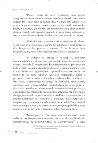 REVISTA ESPÍRITA
122
“Podeis sorrir de meu fanatismo, mas posso
assegurar-vos que esse momento que passei examinando essa cabeça
notável foi o mais feliz de minha vida. Vi, meu caro amigo, esse
grande homem prestar-se como a uma criança a tudo quanto lhe
pedia; esta cabeça, que contém um mundo, eu a tive entre as mãos
durante mais de vinte minutos, sentindo a cada instante distinguir-se
sob os meus dedos as desigualdades e os contrastes de seu gênio...
“Garibaldi tem 1 metro e 64 centímetros de altura.
Medi todas as proporções, a largura das espáduas, o comprimento
dos braços e das pernas, a cintura; é um homem bem
proporcionado, forte e de temperamento nervoso, sanguíneo.
“O volume da cabeça é notável. A principal
fenomenalidade é a altura do crânio, medido da orelha ao topo da
cabeça, que é de 20 centímetros. Esta predominância particular de
toda a parte superior da cabeça denota, à primeira vista e sem
exame prévio, uma organização excepcional; o desenvolvimento do
crânio na sua parte superior, sede dos sentimentos, indica a
preponderância de todas as faculdades nobres sobre os instintos.
Em suma, a craniologia da cabeça de Garibaldi, após exame,
apresenta uma fenomenalidade original das mais raras, pode-se
dizer, sem precedentes; a harmonia de todos os órgãos é perfeita, e
a resultante matemática de seu conjunto apresenta em alto grau: a
abnegação antes de tudo e em tudo; a prudência e o sangue-frio; a
natural austeridade dos costumes; a meditação quase perpétua; a
eloqüência grave e exata; a lealdade dominante; a deferência incrível
com os amigos a ponto de sofrer por isto; sua perceptibilidade com
respeito aos homens que o cercam é, sobretudo, dominante.
“Numa palavra, meu caro, sem vos aborrecer com
todas as comparações, com todos os contrastes de causalidade, de
habitatividade, de construtividade, de destrutividade12
, é uma
12 Eis aí alguns neologismos, que, entretanto, não são mais barbarismos
do que Espiritismo e perispírito.
 