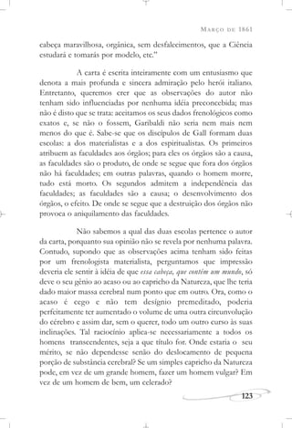 MARÇO DE 1861
123
cabeça maravilhosa, orgânica, sem desfalecimentos, que a Ciência
estudará e tomarás por modelo, etc.”
A carta é escrita inteiramente com um entusiasmo que
denota a mais profunda e sincera admiração pelo herói italiano.
Entretanto, queremos crer que as observações do autor não
tenham sido influenciadas por nenhuma idéia preconcebida; mas
não é disto que se trata: aceitamos os seus dados frenológicos como
exatos e, se não o fossem, Garibaldi não seria nem mais nem
menos do que é. Sabe-se que os discípulos de Gall formam duas
escolas: a dos materialistas e a dos espiritualistas. Os primeiros
atribuem as faculdades aos órgãos; para eles os órgãos são a causa,
as faculdades são o produto, de onde se segue que fora dos órgãos
não há faculdades; em outras palavras, quando o homem morre,
tudo está morto. Os segundos admitem a independência das
faculdades; as faculdades são a causa; o desenvolvimento dos
órgãos, o efeito. De onde se segue que a destruição dos órgãos não
provoca o aniquilamento das faculdades.
Não sabemos a qual das duas escolas pertence o autor
da carta, porquanto sua opinião não se revela por nenhuma palavra.
Contudo, supondo que as observações acima tenham sido feitas
por um frenologista materialista, perguntamos que impressão
deveria ele sentir à idéia de que essa cabeça, que contém um mundo, só
deve o seu gênio ao acaso ou ao capricho da Natureza, que lhe teria
dado maior massa cerebral num ponto que em outro. Ora, como o
acaso é cego e não tem desígnio premeditado, poderia
perfeitamente ter aumentado o volume de uma outra circunvolução
do cérebro e assim dar, sem o querer, todo um outro curso às suas
inclinações. Tal raciocínio aplica-se necessariamente a todos os
homens transcendentes, seja a que título for. Onde estaria o seu
mérito, se não dependesse senão do deslocamento de pequena
porção de substância cerebral? Se um simples capricho da Natureza
pode, em vez de um grande homem, fazer um homem vulgar? Em
vez de um homem de bem, um celerado?
 