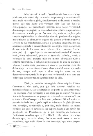 REVISTA ESPÍRITA
124
Mas isto não é tudo. Considerando hoje essa cabeça
poderosa, não haverá algo de terrível ao pensar que talvez amanhã
nada mais reste desse gênio, absolutamente nada, senão a matéria
inerte, que será pasto dos vermes? Sem falar das funestas
conseqüências de semelhante sistema, caso fosse verossímil,
diremos que está repleto de contradições inexplicáveis, que os fatos
demonstram a cada passo. Ao contrário, tudo se explica pelo
sistema espiritualista: as faculdades não são produto dos órgãos,
mas atributos da alma, cujos órgãos não passam de instrumentos a
serviço de sua manifestação. Sendo a faculdade independente, sua
atividade estimula o desenvolvimento do órgão, como o exercício
de um músculo lhe aumenta o volume. O ser pensante é o ser
principal, cujo corpo é apenas um acessório destrutível. O talento,
então, é um mérito real, porque é fruto do trabalho, e não o
resultado de uma matéria mais ou menos abundante. Com o
sistema materialista, o trabalho, com o auxílio do qual se adquire o
talento, é inteiramente perdido com a morte, que muitas vezes não
deixa tempo de o desfrutar. Com a alma, o trabalho tem sua razão
de ser, porque tudo que a alma adquire serve ao seu
desenvolvimento; trabalha-se para um ser imortal, e não para um
corpo que talvez só tenha algumas horas de vida.
Dirão, no entanto, que o gênio não se adquire: é inato.
Certamente. Mas, então, por que dois homens, nascidos nas
mesmas condições, são tão diferentes do ponto de vista intelectual?
Por que teria Deus favorecido a um mais que ao outro? Por que a
um teria dado os meios de progredir, recusando-os ao outro? Qual
o sistema filosófico que resolveu este problema? Só a doutrina da
preexistência da alma o pode explicar: o homem de gênio já viveu,
tem aquisição, experiência e, por isso, mais direito ao nosso
respeito, do que se devesse a sua superioridade a um favor não
justificado da Providência, ou a um capricho da Natureza.
Preferimos acreditar que o Dr. Riboli tenha visto, na cabeça
daquele que, por assim dizer, não tocava senão com um temor
respeitoso, algo mais digno de sua veneração que uma simples
 