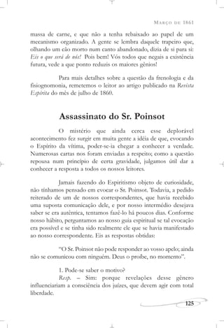 MARÇO DE 1861
125
massa de carne, e que não a tenha rebaixado ao papel de um
mecanismo organizado. A gente se lembra daquele trapeiro que,
olhando um cão morto num canto abandonado, dizia de si para si:
Eis o que será de nós! Pois bem! Vós todos que negais a existência
futura, vede a que ponto reduzis os maiores gênios!
Para mais detalhes sobre a questão da frenologia e da
fisiognomonia, remetemos o leitor ao artigo publicado na Revista
Espírita do mês de julho de 1860.
Assassinato do Sr. Poinsot
O mistério que ainda cerca esse deplorável
acontecimento fez surgir em muita gente a idéia de que, evocando
o Espírito da vítima, poder-se-ia chegar a conhecer a verdade.
Numerosas cartas nos foram enviadas a respeito; como a questão
repousa num princípio de certa gravidade, julgamos útil dar a
conhecer a resposta a todos os nossos leitores.
Jamais fazendo do Espiritismo objeto de curiosidade,
não tínhamos pensado em evocar o Sr. Poinsot. Todavia, a pedido
reiterado de um de nossos correspondentes, que havia recebido
uma suposta comunicação dele, e por nosso intermédio desejava
saber se era autêntica, tentamos fazê-lo há poucos dias. Conforme
nosso hábito, perguntamos ao nosso guia espiritual se tal evocação
era possível e se tinha sido realmente ele que se havia manifestado
ao nosso correspondente. Eis as respostas obtidas:
“O Sr. Poinsot não pode responder ao vosso apelo; ainda
não se comunicou com ninguém. Deus o proíbe, no momento”.
1. Pode-se saber o motivo?
Resp. – Sim: porque revelações desse gênero
influenciariam a consciência dos juízes, que devem agir com total
liberdade.
 
