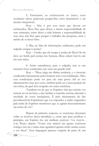 REVISTA ESPÍRITA
126
2. Entretanto, ao esclarecerem os juízes, essas
revelações talvez pudessem poupar-lhes erros lamentáveis e até
mesmo irreparáveis.
Resp. – Não é por esse meio que devem ser
esclarecidos. Deus lhes quer deixar a inteira responsabilidade de
suas sentenças, como deixa a cada homem a responsabilidade de
seus atos; não lhes quer poupar o trabalho das pesquisas, nem o
mérito de as haver feito.
3. Mas, na falta de informações suficientes, pode um
culpado escapar à justiça?
Resp. – Credes que ele escape à justiça de Deus? Se ele
deve ser ferido pela justiça dos homens, Deus saberá fazê-lo cair
em suas mãos.
4. Assim entendemos, para o culpado; mas se um
inocente fosse condenado, não seria um grande mal?
Resp. – “Deus julga em última instância, e o inocente
condenado injustamente pelos homens terá a sua reabilitação. Aliás,
essa condenação pode ser para ele uma prova útil ao seu
adiantamento; mas, por vezes, também pode ser a justa punição de
um crime, da qual terá escapado em outra existência.
“Lembrai-vos de que os Espíritos têm por missão vos
instruir na via do bem, e não facilitar o caminho terreno, deixado à
atividade de vossa inteligência. É pelo afastamento do fim
providencial do Espiritismo que vos expondes a serdes enganados
pela turba de Espíritos mentirosos que se agitam incessantemente
em torno de vós”.
Depois da primeira resposta, os assistentes discutiam
sobre os motivos dessa interdição e, como que para justificar o
princípio, um Espírito fez um médium escrever: Vou trazê-lo...
ei-lo; Pouco depois: “Como sois amável em querer conversar
comigo; isto me é tanto mais agradável quanto tenho muitas coisas
a vos dizer”. Essa linguagem pareceu suspeita da parte de um
 