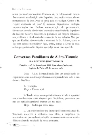 REVISTA ESPÍRITA
128
acaba por confessar o crime. Como se vê, os culpados não devem
fiar-se muito na discrição dos Espíritos, que, muitas vezes, são os
instrumentos de que Deus se serve para os castigar. Como o Sr.
Figuier explicaria tal fato? É intuição, hipnotismo, biologia,
superexcitação do cérebro, concentração do pensamento,
alucinação, que ele admite sem crer na independência do Espírito e
da matéria? Resolvei tudo isto, se puderdes; sua própria solução é
um problema e ele deveria dar a solução de sua solução. Mas por
que um Espírito não revelaria o assassino do Sr. Poinsot, como o
fez com aquele incendiário? Pedi, então, contas a Deus de suas
ações; perguntai ao Sr. Figuier, que julga saber mais que Ele.
Conversas Familiares de Além-Túmulo
SRA. BERTRAND (HAUTE-SAÔNE)
Falecida em 7 de fevereiro de 1861. Evocada na Sociedade
Espírita de Paris a 15 do mesmo mês.
Nota – A Sra. Bertrand havia feito um estudo sério do
Espiritismo, cuja doutrina professava, compreendendo todo o seu
alcance filosófico.
1. Evocação.
Resp. – Eis-me aqui.
2. Tendo vossa correspondência nos levado a apreciar-
vos, e conhecendo vossa simpatia pela Sociedade, pensamos que
não vos seria desagradável chamar-vos tão cedo.
Resp. – Vedes que estou aqui.
3. Um outro motivo me impele pessoalmente a fazê-lo.
Tenciono escrever à senhorita sua filha, a propósito do
acontecimento que acaba de atingi-la e estou certo de que se sentirá
feliz ao saber do resultado de nossa conversa.
 