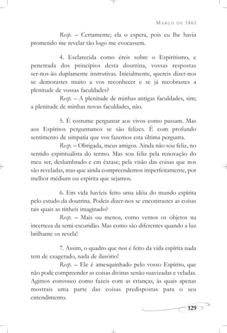 MARÇO DE 1861
129
Resp. – Certamente; ela o espera, pois eu lhe havia
prometido me revelar tão logo me evocassem.
4. Esclarecida como éreis sobre o Espiritismo, e
penetrada dos princípios desta doutrina, vossas respostas
ser-nos-ão duplamente instrutivas. Inicialmente, quereis dizer-nos
se demorastes muito a vos reconhecer e se já recobrastes a
plenitude de vossas faculdades?
Resp. – A plenitude de minhas antigas faculdades, sim;
a plenitude de minhas novas faculdades, não.
5. É costume perguntar aos vivos como passam. Mas
aos Espíritos perguntamos se são felizes. É com profundo
sentimento de simpatia que vos fazemos esta última pergunta.
Resp. – Obrigada, meus amigos. Ainda não sou feliz, no
sentido espiritualista do termo. Mas sou feliz pela renovação do
meu ser, deslumbrado e em êxtase; pela visão das coisas que nos
são reveladas, mas que ainda compreendemos imperfeitamente, por
melhor médium ou espírita que sejamos.
6. Em vida havíeis feito uma idéia do mundo espírita
pelo estudo da doutrina. Podeis dizer-nos se encontrastes as coisas
tais quais as tínheis imaginado?
Resp. – Mais ou menos, como vemos os objetos na
incerteza da semi-escuridão. Mas como são diferentes quando a luz
brilhante os revela!
7. Assim, o quadro que nos é feito da vida espírita nada
tem de exagerado, nada de ilusório!
Resp. – Ele é amesquinhado pelo vosso Espírito, que
não pode compreender as coisas divinas senão suavizadas e veladas.
Agimos convosco como fazeis com as crianças, às quais apenas
mostrais uma parte das coisas predispostas para o seu
entendimento.
 