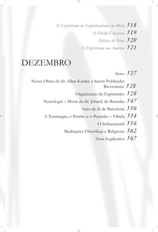 O Espiritismo ou Espiritualismo em Metz 518
O Fluido Universal 519
Efeitos da Prece 520
O Espiritismo na América 521
DEZEMBRO
Aviso 527
Novas Obras do Sr. Allan Kardec a Serem Publicadas
Brevemente 528
Organização do Espiritismo 528
Necrologia – Morte do Sr. Jobard, de Bruxelas 547
Auto-de-fé de Barcelona 550
A Toutinegra, o Pombo e o Peixinho – Fábula 554
O Sobrenatural 556
Meditações Filosóficas e Religiosas 562
Nota Explicativa 567
 
