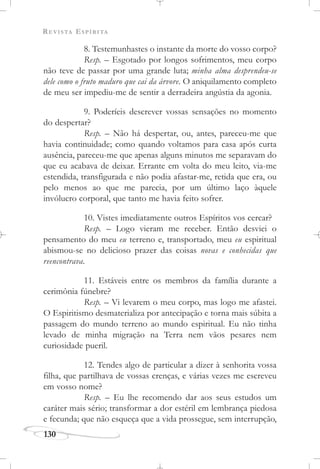 REVISTA ESPÍRITA
130
8. Testemunhastes o instante da morte do vosso corpo?
Resp. – Esgotado por longos sofrimentos, meu corpo
não teve de passar por uma grande luta; minha alma desprendeu-se
dele como o fruto maduro que cai da árvore. O aniquilamento completo
de meu ser impediu-me de sentir a derradeira angústia da agonia.
9. Poderíeis descrever vossas sensações no momento
do despertar?
Resp. – Não há despertar, ou, antes, pareceu-me que
havia continuidade; como quando voltamos para casa após curta
ausência, pareceu-me que apenas alguns minutos me separavam do
que eu acabava de deixar. Errante em volta do meu leito, via-me
estendida, transfigurada e não podia afastar-me, retida que era, ou
pelo menos ao que me parecia, por um último laço àquele
invólucro corporal, que tanto me havia feito sofrer.
10. Vistes imediatamente outros Espíritos vos cercar?
Resp. – Logo vieram me receber. Então desviei o
pensamento do meu eu terreno e, transportado, meu eu espiritual
abismou-se no delicioso prazer das coisas novas e conhecidas que
reencontrava.
11. Estáveis entre os membros da família durante a
cerimônia fúnebre?
Resp. – Vi levarem o meu corpo, mas logo me afastei.
O Espiritismo desmaterializa por antecipação e torna mais súbita a
passagem do mundo terreno ao mundo espiritual. Eu não tinha
levado de minha migração na Terra nem vãos pesares nem
curiosidade pueril.
12. Tendes algo de particular a dizer à senhorita vossa
filha, que partilhava de vossas crenças, e várias vezes me escreveu
em vosso nome?
Resp. – Eu lhe recomendo dar aos seus estudos um
caráter mais sério; transformar a dor estéril em lembrança piedosa
e fecunda; que não esqueça que a vida prossegue, sem interrupção,
 