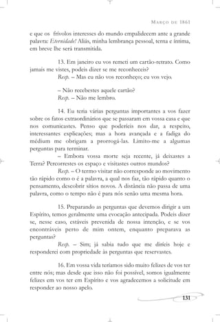 MARÇO DE 1861
131
e que os frívolos interesses do mundo empalidecem ante a grande
palavra: Eternidade! Aliás, minha lembrança pessoal, terna e íntima,
em breve lhe será transmitida.
13. Em janeiro eu vos remeti um cartão-retrato. Como
jamais me vistes, podeis dizer se me reconheceis?
Resp. – Mas eu não vos reconheço; eu vos vejo.
– Não recebestes aquele cartão?
Resp. – Não me lembro.
14. Eu teria várias perguntas importantes a vos fazer
sobre os fatos extraordinários que se passaram em vossa casa e que
nos comunicastes. Penso que poderíeis nos dar, a respeito,
interessantes explicações; mas a hora avançada e a fadiga do
médium me obrigam a prorrogá-las. Limito-me a algumas
perguntas para terminar.
– Embora vossa morte seja recente, já deixastes a
Terra? Percorrestes os espaço e visitastes outros mundos?
Resp. – O termo visitar não corresponde ao movimento
tão rápido como o é a palavra, a qual nos faz, tão rápido quanto o
pensamento, descobrir sítios novos. A distância não passa de uma
palavra, como o tempo não é para nós senão uma mesma hora.
15. Preparando as perguntas que devemos dirigir a um
Espírito, temos geralmente uma evocação antecipada. Podeis dizer
se, nesse caso, estáveis prevenida de nossa intenção, e se vos
encontráveis perto de mim ontem, enquanto preparava as
perguntas?
Resp. – Sim; já sabia tudo que me diríeis hoje e
responderei com propriedade às perguntas que reservastes.
16. Em vossa vida teríamos sido muito felizes de vos ter
entre nós; mas desde que isso não foi possível, somos igualmente
felizes em vos ter em Espírito e vos agradecemos a solicitude em
responder ao nosso apelo.
 