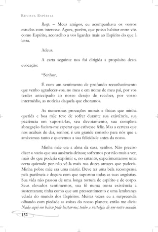 REVISTA ESPÍRITA
132
Resp. – Meus amigos, eu acompanhava os vossos
estudos com interesse. Agora, porém, que posso habitar entre vós
como Espírito, aconselho a vos ligardes mais ao Espírito do que à
letra.
Adeus.
A carta seguinte nos foi dirigida a propósito desta
evocação:
“Senhor,
É com um sentimento de profundo reconhecimento
que venho agradecer-vos, no meu e em nome de meu pai, por vos
terdes antecipado ao nosso desejo de receber, por vosso
intermédio, as notícias daquela que choramos.
As numerosas provações morais e físicas que minha
querida e boa mãe teve de sofrer durante sua existência, sua
paciência em suportá-las, seu devotamento, sua completa
abnegação faziam-me esperar que estivesse feliz. Mas a certeza que
nos acabais de dar, senhor, é um grande consolo para nós que a
amávamos tanto e queremos a sua felicidade antes da nossa.
Minha mãe era a alma da casa, senhor. Não preciso
dizer o vazio que sua ausência deixou; sofremos por não mais a ver,
mais do que poderia exprimir e, no entanto, experimentamos uma
certa quietude por não vê-la mais nas dores atrozes que padecia.
Minha pobre mãe era uma mártir. Deve ter uma bela recompensa
pela paciência e doçura com que suportou todas as suas angústias.
Sua vida não passou de uma longa tortura de espírito e de corpo.
Seus elevados sentimentos, sua fé numa outra existência a
sustentaram; tinha como que um pressentimento e uma lembrança
velada do mundo dos Espíritos. Muitas vezes eu a surpreendia
olhando com piedade as coisas do nosso planeta; então me dizia:
Nada aqui em baixo pode bastar-me; tenho a nostalgia de um outro mundo.
 