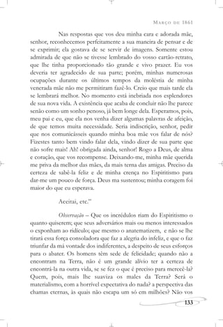 MARÇO DE 1861
133
Nas respostas que vos deu minha cara e adorada mãe,
senhor, reconhecemos perfeitamente a sua maneira de pensar e de
se exprimir; ela gostava de se servir de imagens. Somente estou
admirada de que não se tivesse lembrado do vosso cartão-retrato,
que lhe tinha proporcionado tão grande e vivo prazer. Eu vos
deveria ter agradecido de sua parte; porém, minhas numerosas
ocupações durante os últimos tempos da moléstia de minha
venerada mãe não me permitiram fazê-lo. Creio que mais tarde ela
se lembrará melhor. No momento está inebriada nos esplendores
de sua nova vida. A existência que acaba de concluir não lhe parece
senão como um sonho penoso, já bem longe dela. Esperamos, pois,
meu pai e eu, que ela nos venha dizer algumas palavras de afeição,
de que temos muita necessidade. Seria indiscrição, senhor, pedir
que nos comunicásseis quando minha boa mãe vos falar de nós?
Fizestes tanto bem vindo falar dela, vindo dizer de sua parte que
não sofre mais! Ah! obrigada ainda, senhor! Rogo a Deus, de alma
e coração, que vos recompense. Deixando-me, minha mãe querida
me priva da melhor das mães, da mais terna das amigas. Preciso da
certeza de sabê-la feliz e de minha crença no Espiritismo para
dar-me um pouco de força. Deus ma sustentou; minha coragem foi
maior do que eu esperava.
Aceitai, etc.”
Observação – Que os incrédulos riam do Espiritismo o
quanto quiserem; que seus adversários mais ou menos interessados
o exponham ao ridículo; que mesmo o anatematizem, e não se lhe
tirará essa força consoladora que faz a alegria do infeliz, e que o faz
triunfar da má vontade dos indiferentes, a despeito de seus esforços
para o abater. Os homens têm sede de felicidade; quando não a
encontram na Terra, não é um grande alívio ter a certeza de
encontrá-la na outra vida, se se fez o que é preciso para merecê-la?
Quem, pois, mais lhe suaviza os males da Terra? Será o
materialismo, com a horrível expectativa do nada? a perspectiva das
chamas eternas, às quais não escapa um só em milhões? Não vos
 