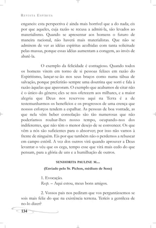 REVISTA ESPÍRITA
134
enganeis: esta perspectiva é ainda mais horrível que a do nada; eis
por que aqueles, cuja razão se recusa a admiti-la, são levados ao
materialismo. Quando se apresentar aos homens o futuro de
maneira racional, não haverá mais materialistas. Que não se
admirem de ver as idéias espíritas acolhidas com tanta solicitude
pelas massas, porque essas idéias aumentam a coragem, ao invés de
abatê-la.
O exemplo da felicidade é contagioso. Quando todos
os homens virem em torno de si pessoas felizes em razão do
Espiritismo, lançar-se-ão nos seus braços como numa tábua de
salvação, porque preferirão sempre uma doutrina que sorri e fala à
razão àquelas que apavoram. O exemplo que acabamos de citar não
é o único do gênero; eles se nos oferecem aos milhares, e a maior
alegria que Deus nos reservou aqui na Terra é a de
testemunharmos os benefícios e os progressos de uma crença que
nossos esforços tendem a espalhar. As pessoas de boa vontade, as
que nela vêm beber consolação são tão numerosas que não
poderíamos roubar-lhes nosso tempo, ocupando-nos dos
indiferentes, que não têm o menor desejo de se convencer. Os que
vêm a nós são suficientes para o absorver; por isso não vamos à
frente de ninguém. Eis por que também não o perdemos a rebuscar
em campo estéril. A vez dos outros virá quando aprouver a Deus
levantar o véu que os cega, tempo esse que virá mais cedo do que
pensam, para a glória de uns e a humilhação de outros.
SENHORITA PAULINE M...
(Enviado pelo Sr. Pichon, médium de Sens)
1. Evocação.
Resp. – Aqui estou, meus bons amigos.
2. Vossos pais nos pediram que vos perguntássemos se
sois mais feliz do que na existência terrena. Teríeis a gentileza de
no-lo dizer?
 