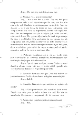 MARÇO DE 1861
135
Resp. – Oh! sim; sou mais feliz do que eles.
3. Algumas vezes assistis vossa mãe?
Resp. – Eu quase não a deixo. Mas ela não pode
compreender todo o encorajamento que lhe dou; sem isto não
estaria tão mal. Ela chora por minha causa e eu sou feliz! Deus me
chamou a si: é um favor. Se todas as mães estivessem bem
compenetradas das luzes do Espiritismo, quanta consolação para
elas! Dizei a minha pobre mãe que se resigne, porquanto, sem isso,
afastar-se-á de sua filha querida. Quem não for dócil às provas que
lhe envia o seu Criador, falha ao objetivo de suas provas. Que ela
compreenda bem isto, senão não me verá tão cedo. Ela me perdeu
materialmente, mas me encontrará espiritualmente. Que trate, pois,
de se restabelecer para assistir às vossas sessões; poderei, então,
consolá-la melhor. Eu mesma serei mais feliz.
4. Poderíeis manifestar-vos a ela de modo mais
particular? Poderia ela servir-vos de médium? Assim receberia mais
consolação do que por nosso intermédio.
Resp. – Que ela tome um lápis, como o fazeis, e tentarei
dizer-lhe alguma coisa. Isto nos é muito difícil, quando não
encontramos as disposições requeridas para tanto.
5. Poderíeis dizer-nos por que Deus vos retirou tão
jovem do seio da família, da qual éreis a alegria e a consolação?
Resp. – Relede.
6. Poderíeis dizer-nos o que sentistes no instante da
morte?
Resp. – Uma perturbação; não acreditava estar morta.
Fiquei com tanta pena de deixar minha boa mãe! Eu não me
reconhecia. Mas quando o compreendi, não foi a mesma coisa.
7. Agora estais completamente desmaterializada?
Resp. – Sim.
 