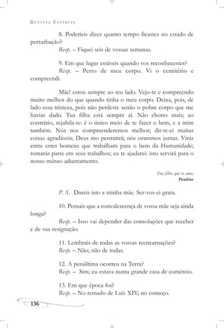 REVISTA ESPÍRITA
136
8. Poderíeis dizer quanto tempo ficastes no estado de
perturbação?
Resp. – Fiquei seis de vossas semanas.
9. Em que lugar estáveis quando vos reconhecestes?
Resp. – Perto de meu corpo. Vi o cemitério e
compreendi.
Mãe! estou sempre ao teu lado. Vejo-te e compreendo
muito melhor do que quando tinha o meu corpo. Deixa, pois, de
lado essa tristeza, pois não perdeste senão o pobre corpo que me
havias dado. Tua filha está sempre aí. Não chores mais; ao
contrário, rejubila-te: é o único meio de te fazer o bem, e a mim
também. Nós nos compreenderemos melhor; dir-te-ei muitas
coisas agradáveis; Deus mo permitirá; nós oraremos juntas. Virás
entre estes homens que trabalham para o bem da Humanidade;
tomarás parte em seus trabalhos; eu te ajudarei: isto servirá para o
nosso mútuo adiantamento.
Tua filha que te ama,
Pauline
P. S. Dareis isto a minha mãe. Ser-vos-ei grata.
10. Pensais que a convalescença de vossa mãe seja ainda
longa?
Resp. – Isso vai depender das consolações que receber
e de sua resignação.
11. Lembrais de todas as vossas reencarnações?
Resp. – Não; não de todas.
12. A penúltima ocorreu na Terra?
Resp. – Sim; eu estava numa grande casa de comércio.
13. Em que época foi?
Resp. – No reinado de Luís XIV; no começo.
 