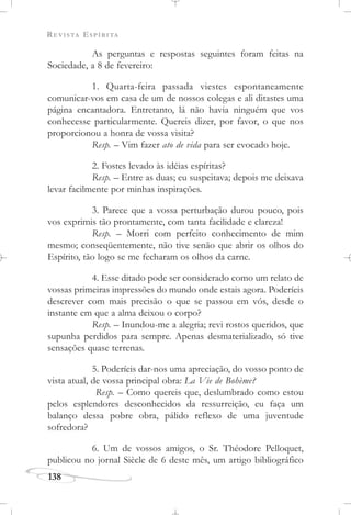 REVISTA ESPÍRITA
138
As perguntas e respostas seguintes foram feitas na
Sociedade, a 8 de fevereiro:
1. Quarta-feira passada viestes espontaneamente
comunicar-vos em casa de um de nossos colegas e ali ditastes uma
página encantadora. Entretanto, lá não havia ninguém que vos
conhecesse particularmente. Quereis dizer, por favor, o que nos
proporcionou a honra de vossa visita?
Resp. – Vim fazer ato de vida para ser evocado hoje.
2. Fostes levado às idéias espíritas?
Resp. – Entre as duas; eu suspeitava; depois me deixava
levar facilmente por minhas inspirações.
3. Parece que a vossa perturbação durou pouco, pois
vos exprimis tão prontamente, com tanta facilidade e clareza!
Resp. – Morri com perfeito conhecimento de mim
mesmo; conseqüentemente, não tive senão que abrir os olhos do
Espírito, tão logo se me fecharam os olhos da carne.
4. Esse ditado pode ser considerado como um relato de
vossas primeiras impressões do mundo onde estais agora. Poderíeis
descrever com mais precisão o que se passou em vós, desde o
instante em que a alma deixou o corpo?
Resp. – Inundou-me a alegria; revi rostos queridos, que
supunha perdidos para sempre. Apenas desmaterializado, só tive
sensações quase terrenas.
5. Poderíeis dar-nos uma apreciação, do vosso ponto de
vista atual, de vossa principal obra: La Vie de Bohème?
Resp. – Como quereis que, deslumbrado como estou
pelos esplendores desconhecidos da ressurreição, eu faça um
balanço dessa pobre obra, pálido reflexo de uma juventude
sofredora?
6. Um de vossos amigos, o Sr. Théodore Pelloquet,
publicou no jornal Siècle de 6 deste mês, um artigo bibliográfico
 