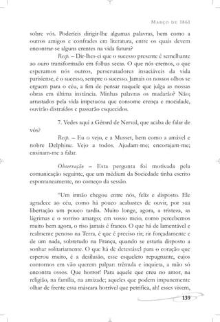 MARÇO DE 1861
139
sobre vós. Poderíeis dirigir-lhe algumas palavras, bem como a
outros amigos e confrades em literatura, entre os quais devem
encontrar-se alguns crentes na vida futura?
Resp. – Dir-lhes-ei que o sucesso presente é semelhante
ao ouro transformado em folhas secas. O que nós cremos, o que
esperamos nós outros, perscrutadores insaciáveis da vida
parisiense, é o sucesso, sempre o sucesso. Jamais os nossos olhos se
erguem para o céu, a fim de pensar naquele que julga as nossas
obras em última instância. Minhas palavras os mudarão? Não;
arrastados pela vida impetuosa que consome crença e mocidade,
ouvirão distraídos e passarão esquecidos.
7. Vedes aqui a Gérard de Nerval, que acaba de falar de
vós?
Resp. – Eu o vejo, e a Musset, bem como a amável e
nobre Delphine. Vejo a todos. Ajudam-me; encorajam-me;
ensinam-me a falar.
Observação – Esta pergunta foi motivada pela
comunicação seguinte, que um médium da Sociedade tinha escrito
espontaneamente, no começo da sessão.
“Um irmão chegou entre nós, feliz e disposto. Ele
agradece ao céu, como há pouco acabastes de ouvir, por sua
libertação um pouco tardia. Muito longe, agora, a tristeza, as
lágrimas e o sorriso amargo; em vosso meio, como percebemos
muito bem agora, o riso jamais é franco. O que há de lamentável e
realmente penoso na Terra, é que é preciso rir; rir forçadamente e
de um nada, sobretudo na França, quando se estaria disposto a
sonhar solitariamente. O que há de detestável para o coração que
esperou muito, é a desilusão, esse esqueleto repugnante, cujos
contornos em vão querem palpar: trêmula e inquieta, a mão só
encontra ossos. Que horror! Para aquele que creu no amor, na
religião, na família, na amizade; aqueles que podem impunemente
olhar de frente essa máscara horrível que petrifica, ah! esses vivem,
 