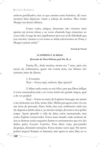 REVISTA ESPÍRITA
140
embora petrificados; mas os que cantam como boêmios, ah! esses
morrem bem depressa: viram a cabeça da medusa. Meu irmão
Murger era destes últimos.
Como vedes, amigos, doravante não vivemos mais
apenas em nossas obras; e ao vosso chamado logo estaremos ao
vosso lado. Longe de nos orgulharmos por esse ar de felicidade que
nos envolve, viremos a vós como se ainda estivéssemos na Terra, e
Murger cantará ainda.”
Gérard de Nerval
O ESPÍRITO E AS ROSAS
(Enviado de Nova Orléans pela Sra. B...)
Emma D..., linda menina, morta aos 7 anos, após seis
meses de sofrimentos, quase não comia mais, nas últimas seis
semanas antes de falecer.
1. Evocação.
Resp. – Estou aqui, senhora. Que quereis?
2. Saber onde estais; se sois feliz e por que Deus infligiu
à vossa encantadora mãe e às vossas irmãs tão grande mágoa, qual
a de vos perder?
Resp. – Estou no meio de Espíritos bons,que me amam
e me instruem; sou feliz, muito feliz. Minha passagem entre vós era
um resto de provação física. Sofri, mas esse sofrimento nada era;
ele depurava minha alma e, ao mesmo tempo, devastava meu pobre
corpo. Agora aprendo a vida da alma; estou reencarnada, mas
como Espírito conservador. Estou num mundo onde nenhum de
nós se demora senão enquanto duram os ensinamentos que nos são
dados pelos Grandes Espíritos. Fora disto viajo, prevenindo
desgraças, afastando tentações. Estou muitas vezes aqui. Há tantos
pobres negros! Sempre os lamentei, mas agora os amo. Sim, eu os
 