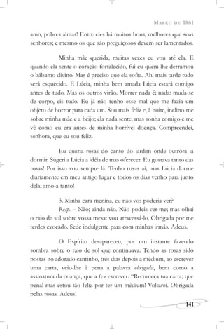 MARÇO DE 1861
141
amo, pobres almas! Entre eles há muitos bons, melhores que seus
senhores; e mesmo os que são preguiçosos devem ser lamentados.
Minha mãe querida, muitas vezes eu vou até ela. E
quando ela sente o coração fortalecido, fui eu quem lhe derramou
o bálsamo divino. Mas é preciso que ela sofra. Ah! mais tarde tudo
será esquecido. E Lúcia, minha bem amada Lúcia estará comigo
antes de tudo. Mas os outros virão. Morrer nada é; nada: muda-se
de corpo, eis tudo. Eu já não tenho esse mal que me fazia um
objeto de horror para cada um. Sou mais feliz e, à noite, inclino-me
sobre minha mãe e a beijo; ela nada sente, mas sonha comigo e me
vê como eu era antes de minha horrível doença. Compreendei,
senhora, que eu sou feliz.
Eu queria rosas do canto do jardim onde outrora ia
dormir. Sugeri a Lúcia a idéia de mas oferecer. Eu gostava tanto das
rosas! Por isso vou sempre lá. Tenho rosas aí; mas Lúcia dorme
diariamente em meu antigo lugar e todos os dias venho para junto
dela; amo-a tanto!
3. Minha cara menina, eu não vos poderia ver?
Resp. – Não; ainda não. Não podeis ver-me; mas olhai
o raio de sol sobre vossa mesa: vou atravessá-lo. Obrigada por me
terdes evocado. Sede indulgente para com minhas irmãs. Adeus.
O Espírito desapareceu, por um instante fazendo
sombra sobre o raio de sol que continuava. Tendo as rosas sido
postas no adorado cantinho, três dias depois a médium, ao escrever
uma carta, veio-lhe à pena a palavra obrigada, bem como a
assinatura da criança, que a fez escrever: “Recomeça tua carta; que
pena! mas estou tão feliz por ter um médium! Voltarei. Obrigada
pelas rosas. Adeus!
 