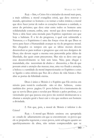MARÇO DE 1861
143
Resp. – Sim, o Cristo foi o iniciador da moral mais pura,
a mais sublime; a moral evangélica cristã, que deve renovar o
mundo, aproximar os homens e os tornar a todos irmãos; a moral
que deve fazer jorrar de todos os corações humanos a caridade, o
amor do próximo; que deve criar entre todos os homens uma
solidariedade comum; enfim, uma moral que deve transformar a
Terra e dela fazer uma morada para Espíritos superiores aos que
hoje a habitam. É a lei do progresso, à qual está submetida a
Natureza; e o Espiritismo é uma das forças vivas de que Deus se
serve para fazer a Humanidade avançar na via do progresso moral.
São chegados os tempos em que as idéias morais devem
desenvolver-se para realizar o progresso que está nos desígnios de
Deus; elas devem seguir a mesma rota percorrida pelas idéias de
liberdade, das quais eram precursoras. Mas não se deve crer que
esse desenvolvimento se fará sem lutas. Não; para chegar à
maturidade, elas necessitam de abalos e discussões, a fim de que
possam atrair a atenção das massas; mas, uma vez fixada a atenção,
a beleza e a santidade da moral impressionarão os Espíritos e estes
se ligarão a uma ciência que lhes dá a chave da vida futura e lhes
abre as portas da felicidade eterna.
Deus é único e Moisés é o Espírito que Ele enviou em
missão para torná-lo conhecido não só dos hebreus, como
também dos povos pagãos. O povo hebreu foi o instrumento de
que se serviu Deus para o revelar por Moisés e pelos profetas, e as
vicissitudes por que passou esse povo tão notável destinavam-se a
chamar a atenção geral e fazer cair o véu que ocultava aos homens
a divindade.
2. Em que, pois, a moral de Moisés é inferior à do
Cristo?
Resp. – A moral que Moisés ensinou era apropriada
ao estado de adiantamento em que se encontravam os povos que
ele se propunha regenerar, e esses povos, semi-selvagens quanto ao
aperfeiçoamento da alma, não teriam compreendido que se
 