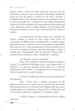 REVISTA ESPÍRITA
144
pudesse adorar a Deus de outro modo que não por meio de
holocaustos, nem que se devesse perdoar a um inimigo. Notável do
ponto de vista da matéria e mesmo do das artes e ciências, a
inteligência deles muito atrasada se achava em moralidade e não se
houvera convertido sob o império de uma religião inteiramente
espiritual. Era-lhes necessária uma representação semimaterial, qual
a que apresentava então a religião hebraica. Os holocaustos lhes
falavam aos sentidos, ao passo que a idéia de Deus lhes falava ao
espírito.
Os mandamentos de Deus, dados por intermédio de
Moisés, contêm os germes da mais ampla moral cristã. Os
comentários da Bíblia, porém, restringiam-lhe o sentido, porque,
praticada em toda a sua pureza, não na teriam então compreendido.
Mas, nem por isso os dez mandamentos de Deus deixavam de ser
um como frontispício brilhante, qual farol destinado a clarear a
estrada que a Humanidade tinha de percorrer. Moisés abriu o
caminho; Jesus continuou a obra; o Espiritismo a concluirá.
3. O Sábado é um dia consagrado?
Resp. – Sim. O Sábado é um dia consagrado ao repouso,
à prece. É o emblema da felicidade eterna, a que aspiram todos os
Espíritos e ao qual não chegarão senão depois de se haverem
aperfeiçoado pelo trabalho e se despojado, pelas encarnações, de
todas as impurezas do coração humano.
4. Como se explica que cada seita tenha consagrado um
dia diferente?
Resp. – Cada seita, é verdade, consagrou um dia
diferente, mas isto não é motivo para nos pormos em desacordo.
Deus aceita as preces e as formas de cada religião, desde que os atos
correspondam aos ensinamentos. Seja qual for a forma pela qual
seja invocado, a prece lhe é agradável, se a intenção é pura.
5. Pode-se esperar o estabelecimento de uma religião
universal?
 
