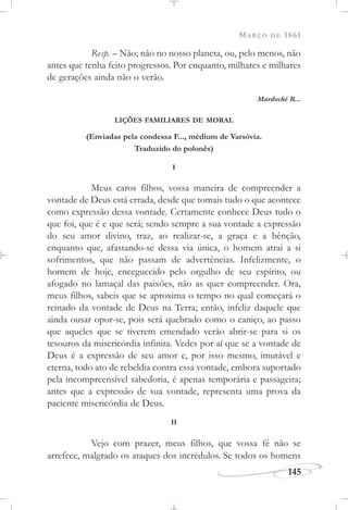 MARÇO DE 1861
145
Resp. – Não; não no nosso planeta, ou, pelo menos, não
antes que tenha feito progressos. Por enquanto, milhares e milhares
de gerações ainda não o verão.
Mardoché R...
LIÇÕES FAMILIARES DE MORAL
(Enviadas pela condessa F..., médium de Varsóvia.
Traduzido do polonês)
I
Meus caros filhos, vossa maneira de compreender a
vontade de Deus está errada, desde que tomais tudo o que acontece
como expressão dessa vontade. Certamente conhece Deus tudo o
que foi, que é e que será; sendo sempre a sua vontade a expressão
do seu amor divino, traz, ao realizar-se, a graça e a bênção,
enquanto que, afastando-se dessa via única, o homem atrai a si
sofrimentos, que não passam de advertências. Infelizmente, o
homem de hoje, enceguecido pelo orgulho de seu espírito, ou
afogado no lamaçal das paixões, não as quer compreender. Ora,
meus filhos, sabeis que se aproxima o tempo no qual começará o
reinado da vontade de Deus na Terra; então, infeliz daquele que
ainda ousar opor-se, pois será quebrado como o caniço, ao passo
que aqueles que se tiverem emendado verão abrir-se para si os
tesouros da misericórdia infinita. Vedes por aí que se a vontade de
Deus é a expressão de seu amor e, por isso mesmo, imutável e
eterna, todo ato de rebeldia contra essa vontade, embora suportado
pela incompreensível sabedoria, é apenas temporária e passageira;
antes que a expressão de sua vontade, representa uma prova da
paciente misericórdia de Deus.
II
Vejo com prazer, meus filhos, que vossa fé não se
arrefece, malgrado os ataques dos incrédulos. Se todos os homens
 
