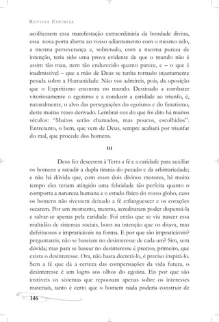 REVISTA ESPÍRITA
146
acolhessem essa manifestação extraordinária da bondade divina,
essa nova porta aberta ao vosso adiantamento com o mesmo zelo,
a mesma perseverança e, sobretudo, com a mesma pureza de
intenção, teria sido uma prova evidente de que o mundo não é
assim tão mau, nem tão endurecido quanto parece, e – o que é
inadmissível – que a mão de Deus se tenha tornado injustamente
pesada sobre a Humanidade. Não vos admireis, pois, da oposição
que o Espiritismo encontra no mundo. Destinado a combater
vitoriosamente o egoísmo e a conduzir a caridade ao triunfo, é,
naturalmente, o alvo das perseguições do egoísmo e do fanatismo,
deste muitas vezes derivado. Lembrai-vos do que foi dito há muitos
séculos: “Muitos serão chamados, mas poucos, escolhidos”.
Entretanto, o bem, que vem de Deus, sempre acabará por triunfar
do mal, que procede dos homens.
III
Deus fez descerem à Terra a fé e a caridade para auxiliar
os homens a sacudir a dupla tirania do pecado e da arbitrariedade;
e não há dúvida que, com esses dois divinos motores, há muito
tempo eles teriam atingido uma felicidade tão perfeita quanto o
comporta a natureza humana e o estado físico do vosso globo, caso
os homens não tivessem deixado a fé enlanguescer e os corações
secarem. Por um momento, mesmo, acreditaram poder dispensá-la
e salvar-se apenas pela caridade. Foi então que se viu nascer essa
multidão de sistemas sociais, bons na intenção que os ditava, mas
defeituosos e impraticáveis na forma. E por que são impraticáveis?
perguntareis; não se baseiam no desinteresse de cada um? Sim, sem
dúvida; mas para se basear no desinteresse é preciso, primeiro, que
exista o desinteresse. Ora, não basta decretá-lo, é preciso inspirá-lo.
Sem a fé que dá a certeza das compensações da vida futura, o
desinteresse é um logro aos olhos do egoísta. Eis por que são
instáveis os sistemas que repousam apenas sobre os interesses
materiais, tanto é certo que o homem nada poderia construir de
 