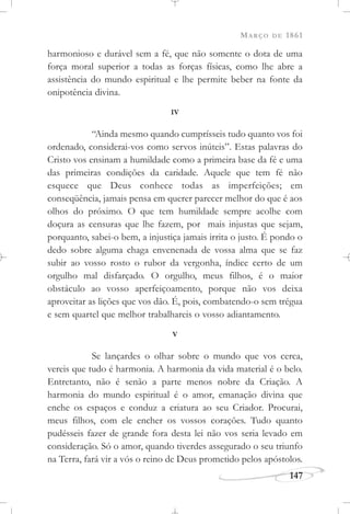 MARÇO DE 1861
147
harmonioso e durável sem a fé, que não somente o dota de uma
força moral superior a todas as forças físicas, como lhe abre a
assistência do mundo espiritual e lhe permite beber na fonte da
onipotência divina.
IV
“Ainda mesmo quando cumprísseis tudo quanto vos foi
ordenado, considerai-vos como servos inúteis”. Estas palavras do
Cristo vos ensinam a humildade como a primeira base da fé e uma
das primeiras condições da caridade. Aquele que tem fé não
esquece que Deus conhece todas as imperfeições; em
conseqüência, jamais pensa em querer parecer melhor do que é aos
olhos do próximo. O que tem humildade sempre acolhe com
doçura as censuras que lhe fazem, por mais injustas que sejam,
porquanto, sabei-o bem, a injustiça jamais irrita o justo. É pondo o
dedo sobre alguma chaga envenenada de vossa alma que se faz
subir ao vosso rosto o rubor da vergonha, índice certo de um
orgulho mal disfarçado. O orgulho, meus filhos, é o maior
obstáculo ao vosso aperfeiçoamento, porque não vos deixa
aproveitar as lições que vos dão. É, pois, combatendo-o sem trégua
e sem quartel que melhor trabalhareis o vosso adiantamento.
V
Se lançardes o olhar sobre o mundo que vos cerca,
vereis que tudo é harmonia. A harmonia da vida material é o belo.
Entretanto, não é senão a parte menos nobre da Criação. A
harmonia do mundo espiritual é o amor, emanação divina que
enche os espaços e conduz a criatura ao seu Criador. Procurai,
meus filhos, com ele encher os vossos corações. Tudo quanto
pudésseis fazer de grande fora desta lei não vos seria levado em
consideração. Só o amor, quando tiverdes assegurado o seu triunfo
na Terra, fará vir a vós o reino de Deus prometido pelos apóstolos.
 