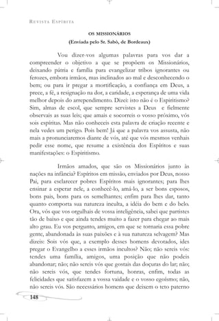REVISTA ESPÍRITA
148
OS MISSIONÁRIOS
(Enviada pelo Sr. Sabò, de Bordeaux)
Vou dizer-vos algumas palavras para vos dar a
compreender o objetivo a que se propõem os Missionários,
deixando pátria e família para evangelizar tribos ignorantes ou
ferozes, embora irmãos, mas inclinados ao mal e desconhecendo o
bem; ou para ir pregar a mortificação, a confiança em Deus, a
prece, a fé, a resignação na dor, a caridade, a esperança de uma vida
melhor depois do arrependimento. Dizei: isto não é o Espiritismo?
Sim, almas de escol, que sempre servistes a Deus e fielmente
observais as suas leis; que amais e socorreis o vosso próximo, vós
sois espíritas. Mas não conheceis esta palavra de criação recente e
nela vedes um perigo. Pois bem! Já que a palavra vos assusta, não
mais a pronunciaremos diante de vós, até que vós mesmos venhais
pedir esse nome, que resume a existência dos Espíritos e suas
manifestações: o Espiritismo.
Irmãos amados, que são os Missionários junto às
nações na infância? Espíritos em missão, enviados por Deus, nosso
Pai, para esclarecer pobres Espíritos mais ignorantes; para lhes
ensinar a esperar nele, a conhecê-lo, amá-lo, a ser bons esposos,
bons pais, bons para os semelhantes; enfim para lhes dar, tanto
quanto comporta sua natureza inculta, a idéia do bem e do belo.
Ora, vós que vos orgulhais de vossa inteligência, sabei que partistes
tão de baixo e que ainda tendes muito a fazer para chegar ao mais
alto grau. Eu vos pergunto, amigos, em que se tornaria essa pobre
gente, abandonada às suas paixões e à sua natureza selvagem? Mas
dizeis: Sois vós que, a exemplo desses homens devotados, ides
pregar o Evangelho a esses irmãos incultos? Não; não sereis vós:
tendes uma família, amigos, uma posição que não podeis
abandonar; não; não sereis vós que gostais das doçuras do lar; não;
não sereis vós, que tendes fortuna, honras, enfim, todas as
felicidades que satisfazem a vossa vaidade e o vosso egoísmo; não,
não sereis vós. São necessários homens que deixem o teto paterno
 