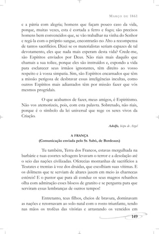 MARÇO DE 1861
149
e a pátria com alegria; homens que façam pouco caso da vida,
porque, muitas vezes, esta é cortada a ferro e fogo; são precisos
homens bem convencidos que, se vão trabalhar na vinha do Senhor
e regá-la com o próprio sangue, encontrarão no Alto a recompensa
de tantos sacrifícios. Dizei se os materialistas seriam capazes de tal
devotamento, eles que nada mais esperam desta vida? Crede-me,
são Espíritos enviados por Deus. Não riais mais daquilo que
chamais a sua tolice, porque eles são instruídos e, expondo a vida
para esclarecer seus irmãos ignorantes, têm direito ao vosso
respeito e à vossa simpatia. Sim, são Espíritos encarnados que têm
a missão perigosa de desbravar essas inteligências incultas, como
outros Espíritos mais adiantados têm por missão fazer que vós
mesmos progridais.
O que acabamos de fazer, meus amigos, é Espiritismo.
Não vos atemorizeis, pois, com esta palavra. Sobretudo, não riais,
porque é o símbolo da lei universal que rege os seres vivos da
Criação.
Adolfo, bispo de Argel
A FRANÇA
(Comunicação enviada pelo Sr. Sabò, de Bordeaux)
Tu também, Terra dos Francos, estavas mergulhada na
barbárie e tuas coortes selvagens levavam o terror e a desolação até
o seio das nações civilizadas. Oferecias montanhas de sacrifícios a
Teutates e tremias à voz dos druidas, que escolhiam suas vítimas. E
os dólmens que te serviam de altares jazem em meio às charnecas
estéreis! E o pastor que para ali conduz os seus magros rebanhos
olha com admiração esses blocos de granito e se pergunta para que
serviram essas lembranças de outros tempos!
Entretanto, teus filhos, cheios de bravura, dominavam
as nações e retornavam ao solo natal com o rosto triunfante, tendo
nas mãos os troféus das vitórias e arrastando os vencidos em
 