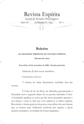 Revista Espírita
Jornal de Estudos Psicológicos
ANO IV JANEIRO DE 1861 No
1
Boletim
DA SOCIEDADE PARISIENSE DE ESTUDOS ESPÍRITAS
(Resumo das Atas)
Sexta-feira, 16 de novembro de 1860 – Sessão particular
Admissão de dois novos membros.
Comunicações diversas:
1o
Leitura de várias dissertações recebidas fora das
sessões.
2o
Carta do Sr. de Porry, de Marselha, presenteando a
Sociedade com a segunda edição de seu poema intitulado Urânia.
A Sociedade agradece ao autor por lhe haver permitido apreciar o
seu talento e sente-se feliz por vê-lo aplicar-se às idéias espíritas.
Revestindo a forma graciosa da poesia, essas idéias têm um charme
que as tornam mais facilmente aceitáveis por aqueles a quem
poderia melindrar a severidade da forma dogmática.
 